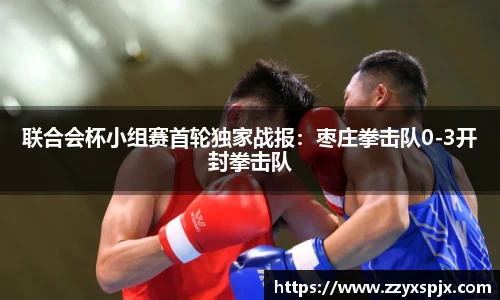 联合会杯小组赛首轮独家战报：枣庄拳击队0-3开封拳击队