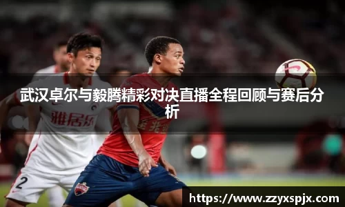 武汉卓尔与毅腾精彩对决直播全程回顾与赛后分析